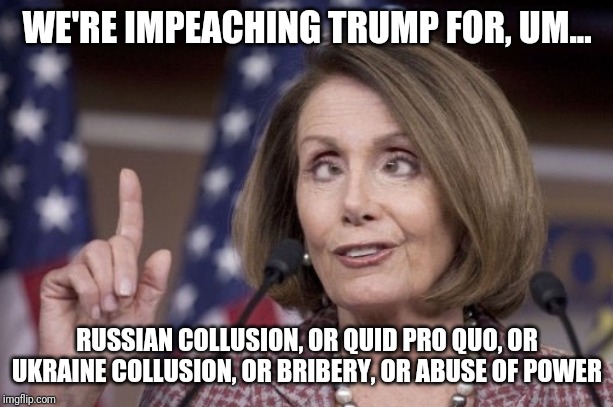 Nancy pelosi | WE'RE IMPEACHING TRUMP FOR, UM... RUSSIAN COLLUSION, OR QUID PRO QUO, OR UKRAINE COLLUSION, OR BRIBERY, OR ABUSE OF POWER | image tagged in nancy pelosi | made w/ Imgflip meme maker