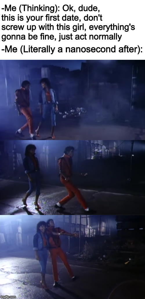 I just can't help myself... | -Me (Thinking): Ok, dude, this is your first date, don't screw up with this girl, everything's gonna be fine, just act normally; -Me (Literally a nanosecond after): | image tagged in michael jackson,thriller,memes,first date | made w/ Imgflip meme maker