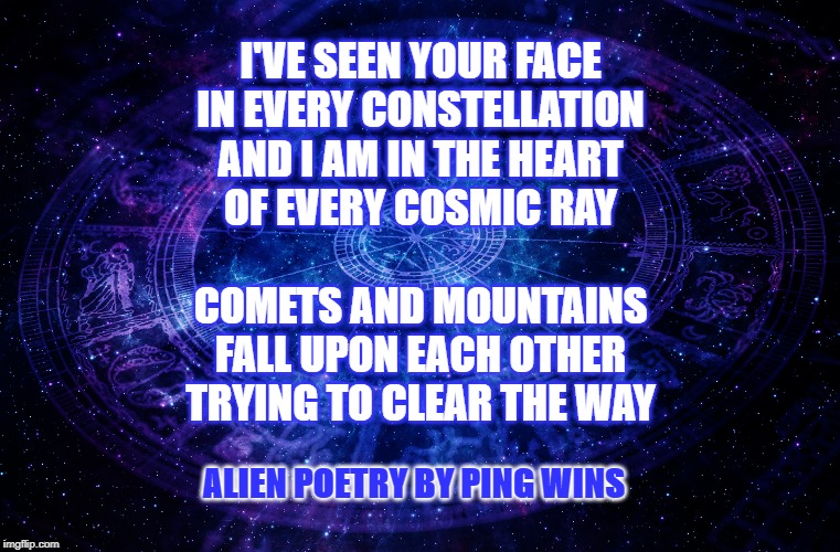 Astrology | I'VE SEEN YOUR FACE
IN EVERY CONSTELLATION
AND I AM IN THE HEART
OF EVERY COSMIC RAY
 
COMETS AND MOUNTAINS
FALL UPON EACH OTHER
TRYING TO CLEAR THE WAY; ALIEN POETRY BY PING WINS | image tagged in astrology | made w/ Imgflip meme maker