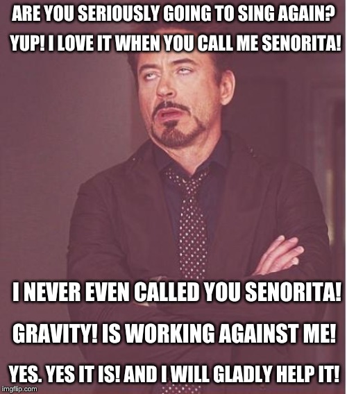 Face You Make Robert Downey Jr | ARE YOU SERIOUSLY GOING TO SING AGAIN? YUP! I LOVE IT WHEN YOU CALL ME SENORITA! I NEVER EVEN CALLED YOU SENORITA! GRAVITY! IS WORKING AGAINST ME! YES. YES IT IS! AND I WILL GLADLY HELP IT! | image tagged in memes,face you make robert downey jr | made w/ Imgflip meme maker