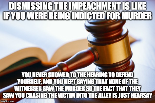 gavel | DISMISSING THE IMPEACHMENT IS LIKE IF YOU WERE BEING INDICTED FOR MURDER; YOU NEVER SHOWED TO THE HEARING TO DEFEND YOURSELF, AND YOU KEPT SAYING THAT NONE OF THE WITNESSES SAW THE MURDER SO THE FACT THAT THEY SAW YOU CHASING THE VICTIM INTO THE ALLEY IS JUST HEARSAY | image tagged in gavel | made w/ Imgflip meme maker