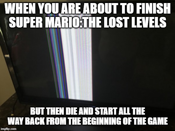 Broken TV Screen | WHEN YOU ARE ABOUT TO FINISH SUPER MARIO:THE LOST LEVELS; BUT THEN DIE AND START ALL THE WAY BACK FROM THE BEGINNING OF THE GAME | image tagged in broken tv screen | made w/ Imgflip meme maker