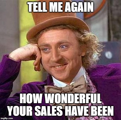 Creepy Condescending Wonka Meme | TELL ME AGAIN; HOW WONDERFUL YOUR SALES HAVE BEEN | image tagged in memes,creepy condescending wonka | made w/ Imgflip meme maker
