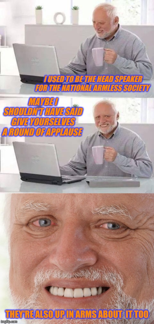 I USED TO BE THE HEAD SPEAKER FOR THE NATIONAL ARMLESS SOCIETY; MAYBE I SHOULDN'T HAVE SAID GIVE YOURSELVES A ROUND OF APPLAUSE; THEY'RE ALSO UP IN ARMS ABOUT  IT TOO | image tagged in hide the pain harold,hide the pain harald | made w/ Imgflip meme maker