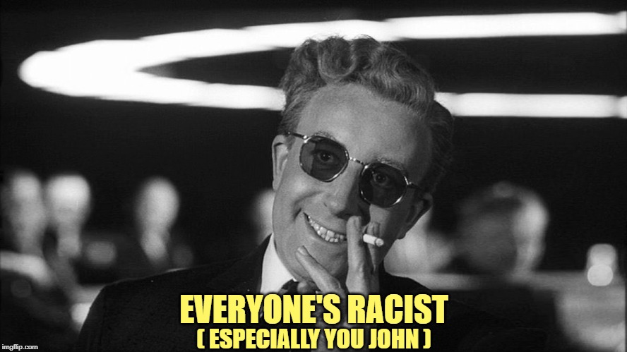 Doctor Strangelove says... | ( ESPECIALLY YOU JOHN ) EVERYONE'S RACIST | image tagged in doctor strangelove says | made w/ Imgflip meme maker