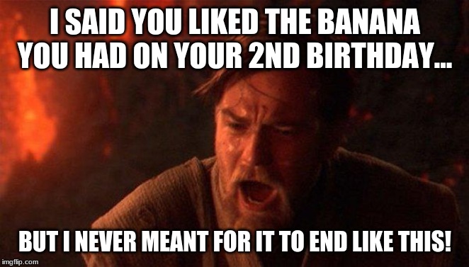 You Were The Chosen One (Star Wars) Meme | I SAID YOU LIKED THE BANANA YOU HAD ON YOUR 2ND BIRTHDAY... BUT I NEVER MEANT FOR IT TO END LIKE THIS! | image tagged in memes,you were the chosen one star wars | made w/ Imgflip meme maker