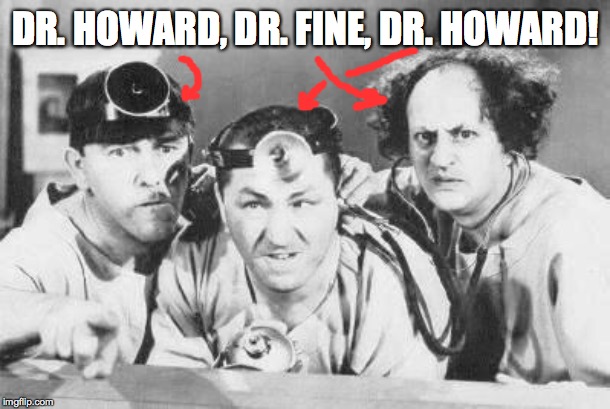 Doctor Stooges | DR. HOWARD, DR. FINE, DR. HOWARD! | image tagged in doctor stooges | made w/ Imgflip meme maker