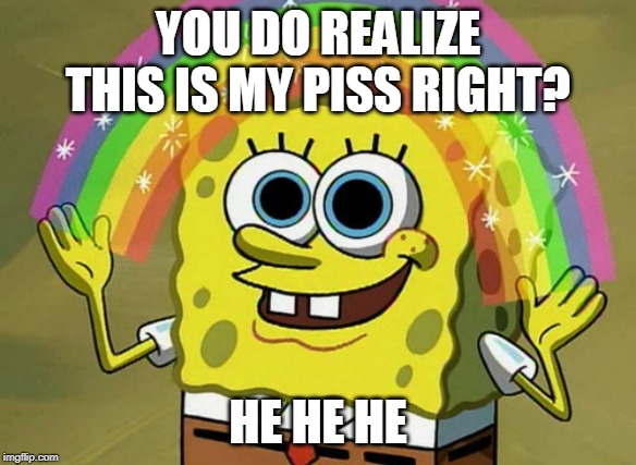 Imagination Spongebob | YOU DO REALIZE THIS IS MY PISS RIGHT? HE HE HE | image tagged in memes,imagination spongebob | made w/ Imgflip meme maker