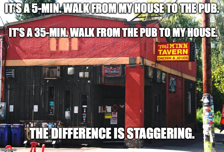 IT'S A 5-MIN. WALK FROM MY HOUSE TO THE PUB. IT'S A 35-MIN. WALK FROM THE PUB TO MY HOUSE. THE DIFFERENCE IS STAGGERING. | image tagged in pun,drinking | made w/ Imgflip meme maker