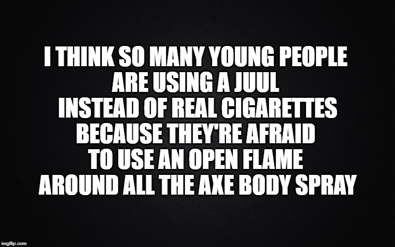 Juul of Denial | I THINK SO MANY YOUNG PEOPLE 
ARE USING A JUUL 
INSTEAD OF REAL CIGARETTES
BECAUSE THEY'RE AFRAID 
TO USE AN OPEN FLAME 
AROUND ALL THE AXE BODY SPRAY | image tagged in solid black background,axe body spray,juul,nicotine addiction,e cigs | made w/ Imgflip meme maker