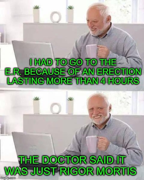Hide the Pain Harold Meme | I HAD TO GO TO THE E.R. BECAUSE OF AN ERECTION LASTING MORE THAN 4 HOURS; THE DOCTOR SAID IT WAS JUST RIGOR MORTIS | image tagged in memes,hide the pain harold,viagra,death,sex,funny memes | made w/ Imgflip meme maker