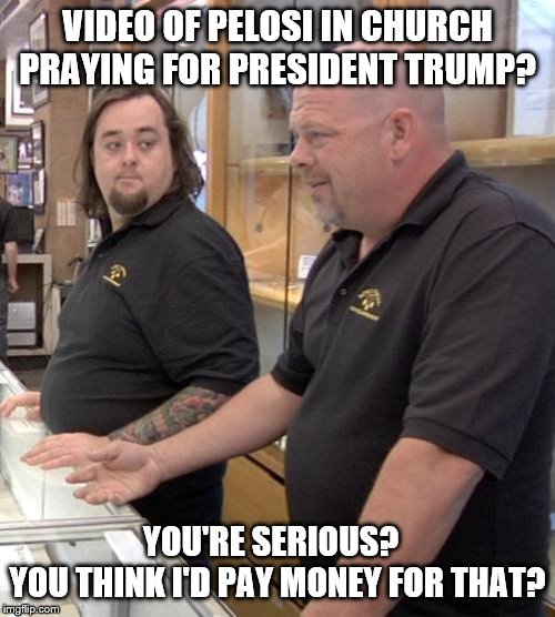 pawn stars rebuttal | VIDEO OF PELOSI IN CHURCH PRAYING FOR PRESIDENT TRUMP? YOU'RE SERIOUS?  
YOU THINK I'D PAY MONEY FOR THAT? | image tagged in pawn stars rebuttal | made w/ Imgflip meme maker