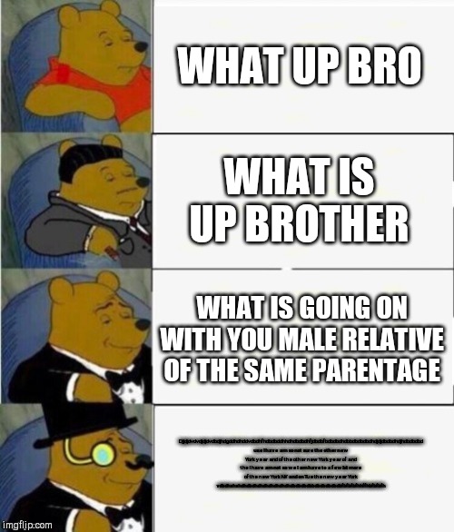 Tuxedo Winnie the Pooh 4 panel | WHAT UP BRO; WHAT IS UP BROTHER; WHAT IS GOING ON WITH YOU MALE RELATIVE OF THE SAME PARENTAGE; Djjdjdvdvdjdjdvdbdjhdgddhdhddvdbdhfhdbdbddhhdhdbdbdhfjdbdbfbdbdbdhdbbdbdbdbdhdjdjdbdbdhdjhdbdbdbd use I have am so not sure the other new York year and of the other new York year of and the I have am not so we I am have to a few bit more of the new York NY and on Tue the new year York vdbdhxhxhdhdbdhdhdhdhdhdhdhdbdbdbdbbdbdbdbdbdbfbfbfbfhhffhbfbfbfh | image tagged in tuxedo winnie the pooh 4 panel | made w/ Imgflip meme maker