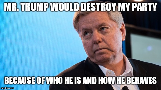 Lindsay Graham | MR. TRUMP WOULD DESTROY MY PARTY; BECAUSE OF WHO HE IS AND HOW HE BEHAVES | image tagged in lindsay graham | made w/ Imgflip meme maker