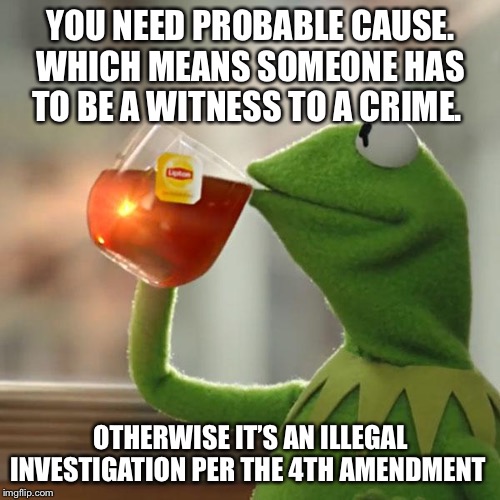 But That's None Of My Business Meme | YOU NEED PROBABLE CAUSE. WHICH MEANS SOMEONE HAS TO BE A WITNESS TO A CRIME. OTHERWISE IT’S AN ILLEGAL INVESTIGATION PER THE 4TH AMENDMENT | image tagged in memes,but thats none of my business,kermit the frog | made w/ Imgflip meme maker