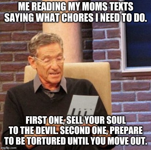 Maury Lie Detector | ME READING MY MOMS TEXTS SAYING WHAT CHORES I NEED TO DO. FIRST ONE, SELL YOUR SOUL TO THE DEVIL. SECOND ONE, PREPARE TO BE TORTURED UNTIL YOU MOVE OUT. | image tagged in memes,maury lie detector | made w/ Imgflip meme maker