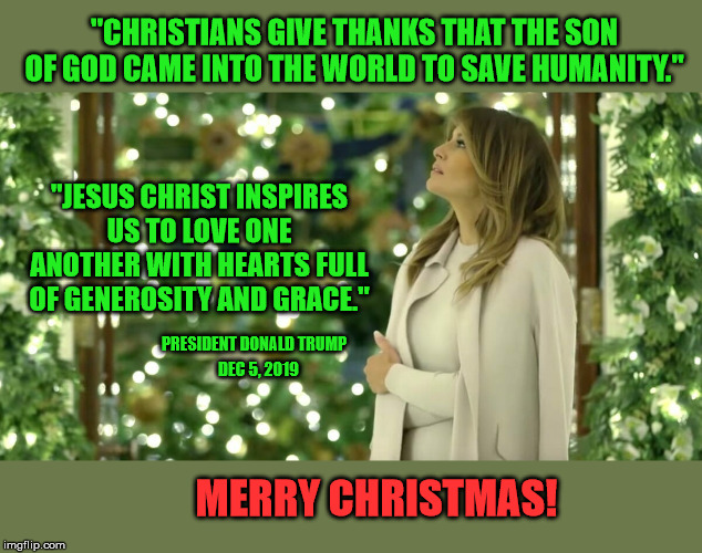 Making Christmas Great Again. | "CHRISTIANS GIVE THANKS THAT THE SON OF GOD CAME INTO THE WORLD TO SAVE HUMANITY."; "JESUS CHRIST INSPIRES US TO LOVE ONE ANOTHER WITH HEARTS FULL OF GENEROSITY AND GRACE."; PRESIDENT DONALD TRUMP; DEC 5, 2019; MERRY CHRISTMAS! | image tagged in christmas memes,president trump,melania,jesus christ,politically incorrect | made w/ Imgflip meme maker