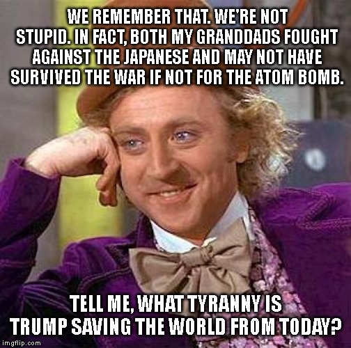 When they bizarrely invoke Hiroshima/Nagasaki to support Trump(!) | WE REMEMBER THAT. WE'RE NOT STUPID. IN FACT, BOTH MY GRANDDADS FOUGHT AGAINST THE JAPANESE AND MAY NOT HAVE SURVIVED THE WAR IF NOT FOR THE ATOM BOMB. TELL ME, WHAT TYRANNY IS TRUMP SAVING THE WORLD FROM TODAY? | image tagged in memes,creepy condescending wonka,world war ii,hiroshima,maga,make america great again | made w/ Imgflip meme maker