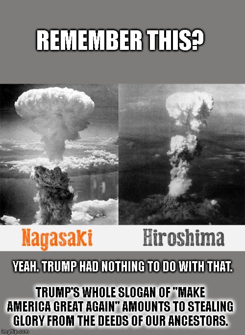 MAGA is bullshit, because he wasn't there and didn't do that. | REMEMBER THIS? YEAH. TRUMP HAD NOTHING TO DO WITH THAT. TRUMP'S WHOLE SLOGAN OF "MAKE AMERICA GREAT AGAIN" AMOUNTS TO STEALING GLORY FROM THE DEEDS OF OUR ANCESTORS. | image tagged in nagasaki hiroshima nuclear bomb wwii,maga,make america great again,stolen,patriotism,world war ii | made w/ Imgflip meme maker