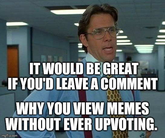 Why why why not? | IT WOULD BE GREAT IF YOU'D LEAVE A COMMENT; WHY YOU VIEW MEMES WITHOUT EVER UPVOTING. | image tagged in memes,that would be great,upvotes,upvote,upvoting,fishing for upvotes | made w/ Imgflip meme maker