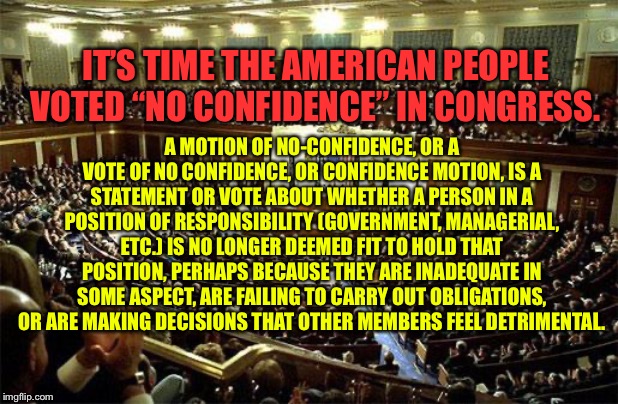 Congress | IT’S TIME THE AMERICAN PEOPLE VOTED “NO CONFIDENCE” IN CONGRESS. A MOTION OF NO-CONFIDENCE, OR A VOTE OF NO CONFIDENCE, OR CONFIDENCE MOTION, IS A STATEMENT OR VOTE ABOUT WHETHER A PERSON IN A POSITION OF RESPONSIBILITY (GOVERNMENT, MANAGERIAL, ETC.) IS NO LONGER DEEMED FIT TO HOLD THAT POSITION, PERHAPS BECAUSE THEY ARE INADEQUATE IN SOME ASPECT, ARE FAILING TO CARRY OUT OBLIGATIONS, OR ARE MAKING DECISIONS THAT OTHER MEMBERS FEEL DETRIMENTAL. | image tagged in congress | made w/ Imgflip meme maker