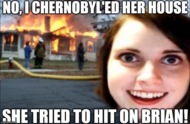 NO, I CHERNOBYL'ED HER HOUSE SHE TRIED TO HIT ON BRIAN! | made w/ Imgflip meme maker