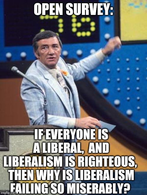 Survey Says | OPEN SURVEY:; IF EVERYONE IS A LIBERAL,  AND LIBERALISM IS RIGHTEOUS,  THEN WHY IS LIBERALISM FAILING SO MISERABLY? | image tagged in survey says | made w/ Imgflip meme maker