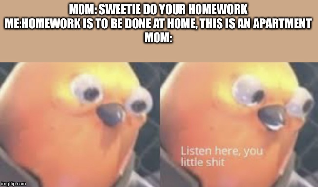 Listen here you little shit bird | MOM: SWEETIE DO YOUR HOMEWORK
ME:HOMEWORK IS TO BE DONE AT HOME, THIS IS AN APARTMENT
MOM: | image tagged in listen here you little shit bird | made w/ Imgflip meme maker