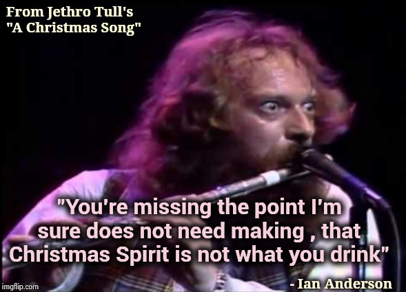 Happy Holidays or Seasons Greetings or whatever you like | From Jethro Tull's "A Christmas Song"; - Ian Anderson; "You're missing the point I'm sure does not need making , that Christmas Spirit is not what you drink" | image tagged in classic rock,jethro tull,seasons,greetings,debbie downer,song | made w/ Imgflip meme maker