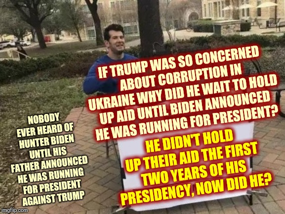 Was Ukraine Not Corrupt Before Biden Announced His Bid For The President Of The United States of America? | IF TRUMP WAS SO CONCERNED ABOUT CORRUPTION IN UKRAINE WHY DID HE WAIT TO HOLD UP AID UNTIL BIDEN ANNOUNCED HE WAS RUNNING FOR PRESIDENT? NOBODY EVER HEARD OF HUNTER BIDEN UNTIL HIS FATHER ANNOUNCED HE WAS RUNNING FOR PRESIDENT AGAINST TRUMP; HE DIDN'T HOLD UP THEIR AID THE FIRST TWO YEARS OF HIS PRESIDENCY, NOW DID HE? | image tagged in memes,change my mind,trump unfit unqualified dangerous,liar in chief,impeach trump,remove trump | made w/ Imgflip meme maker