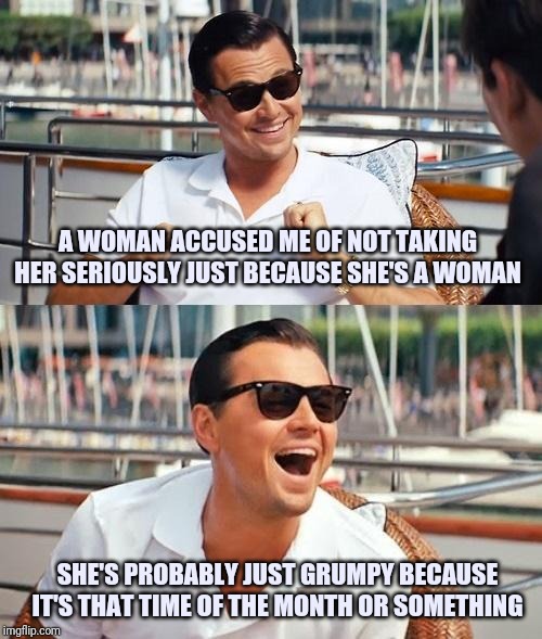 Leonardo Dicaprio Wolf Of Wall Street | A WOMAN ACCUSED ME OF NOT TAKING HER SERIOUSLY JUST BECAUSE SHE'S A WOMAN; SHE'S PROBABLY JUST GRUMPY BECAUSE IT'S THAT TIME OF THE MONTH OR SOMETHING | image tagged in memes,leonardo dicaprio wolf of wall street | made w/ Imgflip meme maker