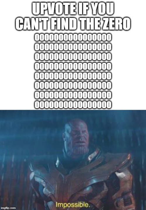 UPVOTE IF YOU CAN'T FIND THE ZERO; OOOOOOOOOOOOOOOO
OOOOOOOOOOOOOOOO
OOOOOOO0OOOOOOOO
OOOOOOOOOOOOOOOO
OOOOOOOOOOOOOOOO
OOOOOOOOOOOOOOOO
OOOOOOOOOOOOOOOO
OOOOOOOOOOOOOOOO | image tagged in blank white template,thanos impossible | made w/ Imgflip meme maker