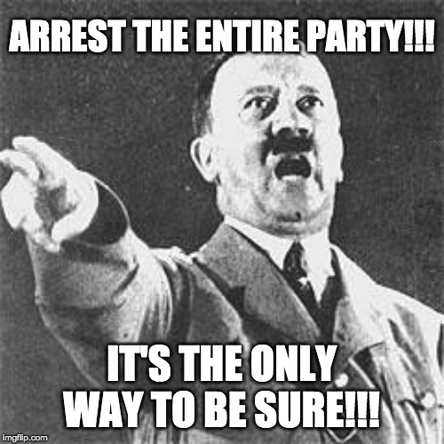 Hitler | ARREST THE ENTIRE PARTY!!! IT'S THE ONLY WAY TO BE SURE!!! | image tagged in hitler | made w/ Imgflip meme maker