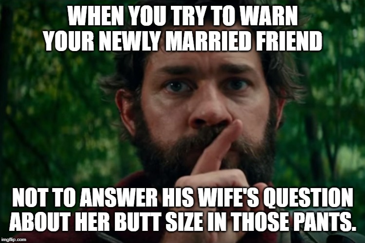 A quiet place | WHEN YOU TRY TO WARN YOUR NEWLY MARRIED FRIEND; NOT TO ANSWER HIS WIFE'S QUESTION ABOUT HER BUTT SIZE IN THOSE PANTS. | image tagged in a quiet place | made w/ Imgflip meme maker