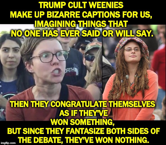 Men who hate women that much are sad. Pathetic. | TRUMP CULT WEENIES 
MAKE UP BIZARRE CAPTIONS FOR US, 
IMAGINING THINGS THAT 
NO ONE HAS EVER SAID OR WILL SAY. THEN THEY CONGRATULATE THEMSELVES 
AS IF THEY'VE WON SOMETHING, 
BUT SINCE THEY FANTASIZE BOTH SIDES OF THE DEBATE, THEY'VE WON NOTHING. | image tagged in memes,college liberal,triggered feminist,trump cult weenie,fantasy | made w/ Imgflip meme maker
