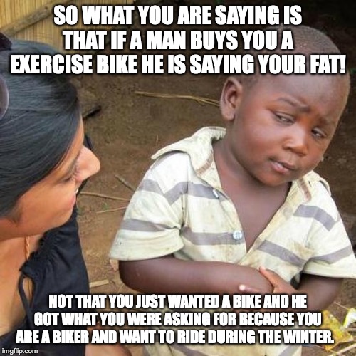 Third World Skeptical Kid | SO WHAT YOU ARE SAYING IS THAT IF A MAN BUYS YOU A EXERCISE BIKE HE IS SAYING YOUR FAT! NOT THAT YOU JUST WANTED A BIKE AND HE GOT WHAT YOU WERE ASKING FOR BECAUSE YOU ARE A BIKER AND WANT TO RIDE DURING THE WINTER. | image tagged in memes,third world skeptical kid | made w/ Imgflip meme maker