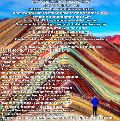 WHAT ABOUT KARMA & REINCARNATION?
These are taught by eastern religions & New Age. One of the tragic implications of both doctrines is that believers recognizes no innocent people’s suffering. 

They teach that suffering persons need to work through their affliction alone because it's all their own fault. 

So a mother & child starving to death are in that situation because they were probably greedy with food in a past life. A person with a malady, or who is deformed, is that way for doing something rotten in a past life. 

Their false belief is that we should not give assistance because we’ll only be making that person repeat the suffering in their next life, until they go through whatever it is on their own. PRAISE GOD THAT'S NOT WHAT THE BIBLE SAYS! 
Instead, God created paradise but sin entered the world. He gave us free will to love & follow our Creator or not. With sin, suffering followed. However, God so loved the world that He gave us His Son, allowing us all to be forgiven, even of the sin and suffering that we have caused to other people because we're all now infected with the sin nature. The good news of God sacrificing His Son, is that we were given a free gift if we'll accept it; a way out of this mess. There's hope! And it won't take a million cycles of lives until maybe we can work our way to heaven after possibly living as a tree, bee, flea, & whatever else. We can know right now today that, at death, we will be saved from this messed up world forever & be in heaven where there is no suffering. Those stuck in eastern religions & New Age have none of that. The very basics of Christianity, that we take for granted, are music to their ears. Please keep that in mind when you run into folks caught in those false beliefs. | image tagged in karma,reincarnation,hinduism,buddhism,new age,bible | made w/ Imgflip meme maker
