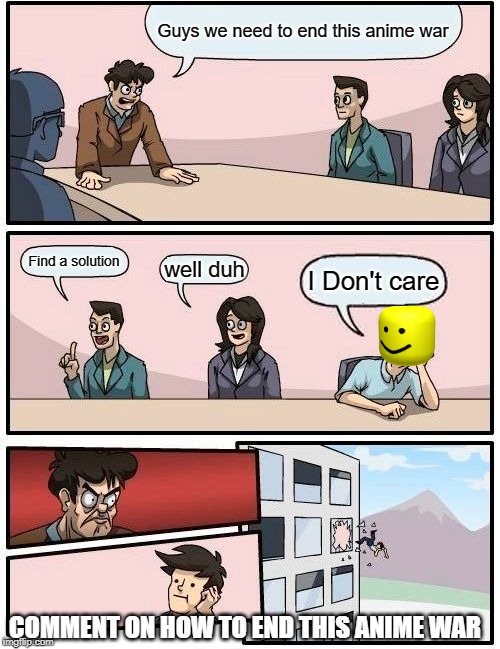 Boardroom Meeting Suggestion | Guys we need to end this anime war; Find a solution; well duh; I Don't care; COMMENT ON HOW TO END THIS ANIME WAR | image tagged in memes,boardroom meeting suggestion | made w/ Imgflip meme maker