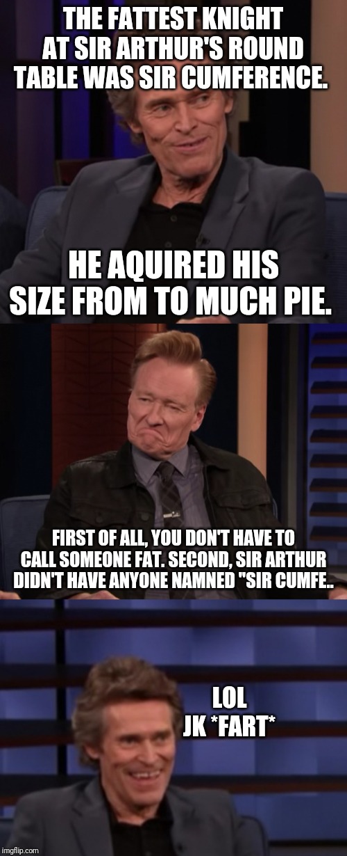 Dafoe fart | THE FATTEST KNIGHT AT SIR ARTHUR'S ROUND TABLE WAS SIR CUMFERENCE. HE AQUIRED HIS SIZE FROM TO MUCH PIE. FIRST OF ALL, YOU DON'T HAVE TO CALL SOMEONE FAT. SECOND, SIR ARTHUR DIDN'T HAVE ANYONE NAMNED "SIR CUMFE.. LOL JK *FART* | image tagged in dafoe fart | made w/ Imgflip meme maker