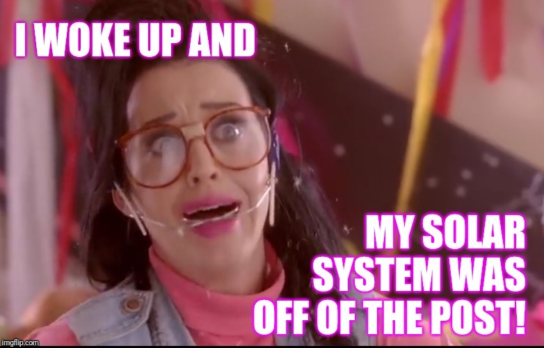 I woke up and my solar system was off of the post! | image tagged in katy perry,solar system,drunk,hangover,post | made w/ Imgflip meme maker