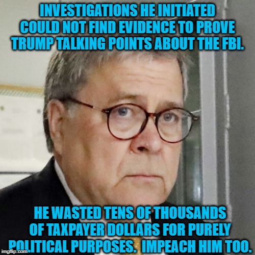 Bill Barr | INVESTIGATIONS HE INITIATED COULD NOT FIND EVIDENCE TO PROVE TRUMP TALKING POINTS ABOUT THE FBI. HE WASTED TENS OF THOUSANDS OF TAXPAYER DOLLARS FOR PURELY POLITICAL PURPOSES.  IMPEACH HIM TOO. | image tagged in bill barr | made w/ Imgflip meme maker