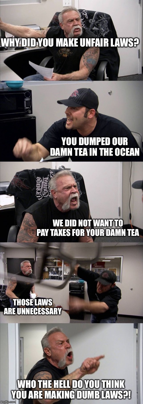 American Chopper Argument | WHY DID YOU MAKE UNFAIR LAWS? YOU DUMPED OUR DAMN TEA IN THE OCEAN; WE DID NOT WANT TO PAY TAXES FOR YOUR DAMN TEA; THOSE LAWS ARE UNNECESSARY; WHO THE HELL DO YOU THINK YOU ARE MAKING DUMB LAWS?! | image tagged in memes,american chopper argument | made w/ Imgflip meme maker