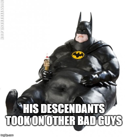 fat man meme | HIS DESCENDANTS TOOK ON OTHER BAD GUYS | image tagged in fat man meme | made w/ Imgflip meme maker
