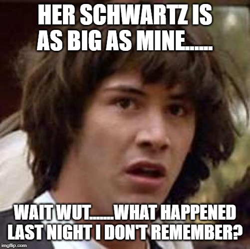 Conspiracy Keanu Meme | HER SCHWARTZ IS AS BIG AS MINE...... WAIT WUT.......WHAT HAPPENED LAST NIGHT I DON'T REMEMBER? | image tagged in memes,conspiracy keanu | made w/ Imgflip meme maker
