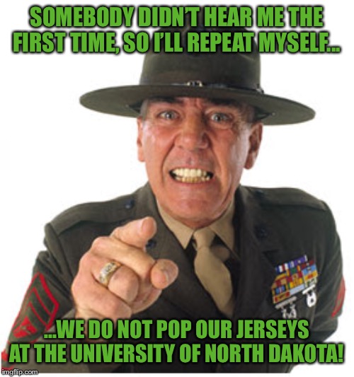 Marine Drill Sargeant | SOMEBODY DIDN’T HEAR ME THE FIRST TIME, SO I’LL REPEAT MYSELF... ...WE DO NOT POP OUR JERSEYS AT THE UNIVERSITY OF NORTH DAKOTA! | image tagged in marine drill sargeant | made w/ Imgflip meme maker