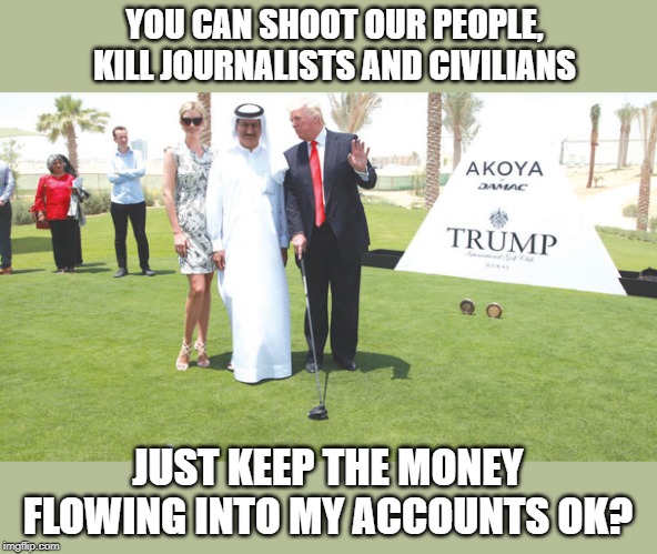 Most crooked potus ever | YOU CAN SHOOT OUR PEOPLE, KILL JOURNALISTS AND CIVILIANS; JUST KEEP THE MONEY FLOWING INTO MY ACCOUNTS OK? | image tagged in memes,politics,impeach trump,maga,crook | made w/ Imgflip meme maker