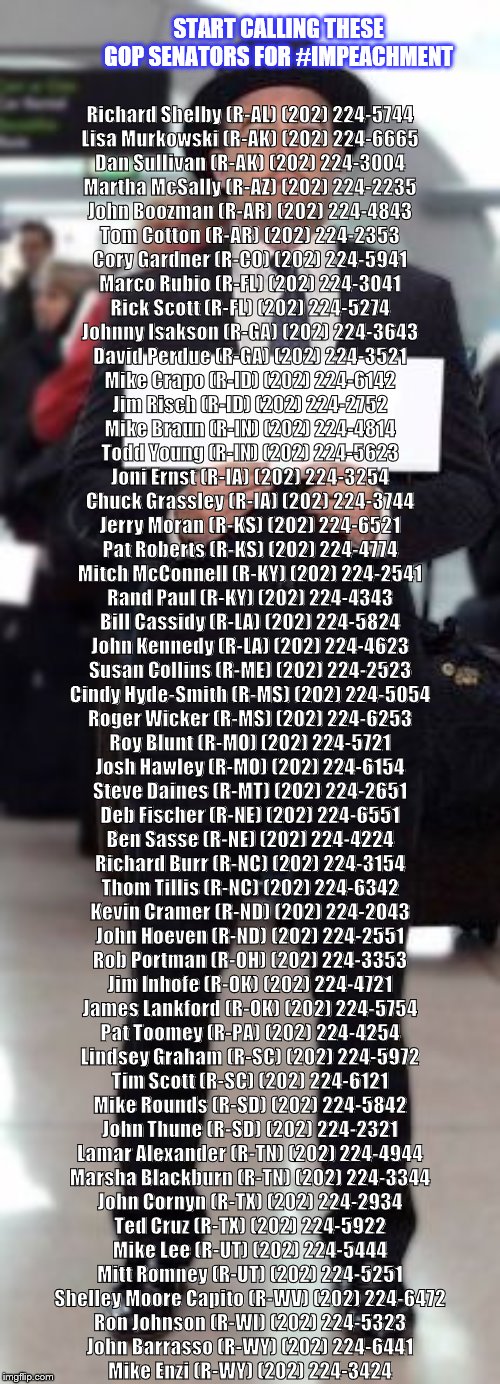 Trump Airport Sign | START CALLING THESE GOP SENATORS FOR #IMPEACHMENT; Richard Shelby (R-AL) (202) 224-5744

Lisa Murkowski (R-AK) (202) 224-6665

Dan Sullivan (R-AK) (202) 224-3004

Martha McSally (R-AZ) (202) 224-2235

John Boozman (R-AR) (202) 224-4843

Tom Cotton (R-AR) (202) 224-2353

Cory Gardner (R-CO) (202) 224-5941

Marco Rubio (R-FL) (202) 224-3041

Rick Scott (R-FL) (202) 224-5274

Johnny Isakson (R-GA) (202) 224-3643

David Perdue (R-GA) (202) 224-3521

Mike Crapo (R-ID) (202) 224-6142

Jim Risch (R-ID) (202) 224-2752

Mike Braun (R-IN) (202) 224-4814

Todd Young (R-IN) (202) 224-5623

Joni Ernst (R-IA) (202) 224-3254

Chuck Grassley (R-IA) (202) 224-3744

Jerry Moran (R-KS) (202) 224-6521

Pat Roberts (R-KS) (202) 224-4774

Mitch McConnell (R-KY) (202) 224-2541

Rand Paul (R-KY) (202) 224-4343

Bill Cassidy (R-LA) (202) 224-5824

John Kennedy (R-LA) (202) 224-4623

Susan Collins (R-ME) (202) 224-2523

Cindy Hyde-Smith (R-MS) (202) 224-5054

Roger Wicker (R-MS) (202) 224-6253

Roy Blunt (R-MO) (202) 224-5721

Josh Hawley (R-MO) (202) 224-6154

Steve Daines (R-MT) (202) 224-2651

Deb Fischer (R-NE) (202) 224-6551

Ben Sasse (R-NE) (202) 224-4224

Richard Burr (R-NC) (202) 224-3154

Thom Tillis (R-NC) (202) 224-6342

Kevin Cramer (R-ND) (202) 224-2043

John Hoeven (R-ND) (202) 224-2551

Rob Portman (R-OH) (202) 224-3353

Jim Inhofe (R-OK) (202) 224-4721

James Lankford (R-OK) (202) 224-5754

Pat Toomey (R-PA) (202) 224-4254

Lindsey Graham (R-SC) (202) 224-5972

Tim Scott (R-SC) (202) 224-6121

Mike Rounds (R-SD) (202) 224-5842

John Thune (R-SD) (202) 224-2321

Lamar Alexander (R-TN) (202) 224-4944

Marsha Blackburn (R-TN) (202) 224-3344

John Cornyn (R-TX) (202) 224-2934

Ted Cruz (R-TX) (202) 224-5922

Mike Lee (R-UT) (202) 224-5444

Mitt Romney (R-UT) (202) 224-5251

Shelley Moore Capito (R-WV) (202) 224-6472

Ron Johnson (R-WI) (202) 224-5323

John Barrasso (R-WY) (202) 224-6441
Mike Enzi (R-WY) (202) 224-3424 | image tagged in trump airport sign | made w/ Imgflip meme maker