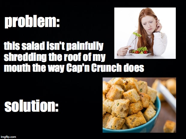 Just Add Stale Bread |  problem:; this salad isn't painfully shredding the roof of my mouth the way Cap'n Crunch does; solution: | image tagged in black background,funny,memes,cap'n crunch,first world problems,dank memes | made w/ Imgflip meme maker