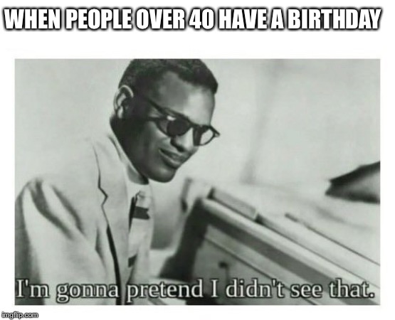 Am I right? | WHEN PEOPLE OVER 40 HAVE A BIRTHDAY | image tagged in i'm gonna pretend i didn't see that | made w/ Imgflip meme maker
