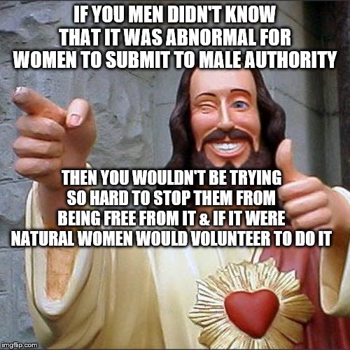 Buddy Christ Meme | IF YOU MEN DIDN'T KNOW THAT IT WAS ABNORMAL FOR WOMEN TO SUBMIT TO MALE AUTHORITY; THEN YOU WOULDN'T BE TRYING SO HARD TO STOP THEM FROM BEING FREE FROM IT & IF IT WERE NATURAL WOMEN WOULD VOLUNTEER TO DO IT | image tagged in memes,buddy christ | made w/ Imgflip meme maker